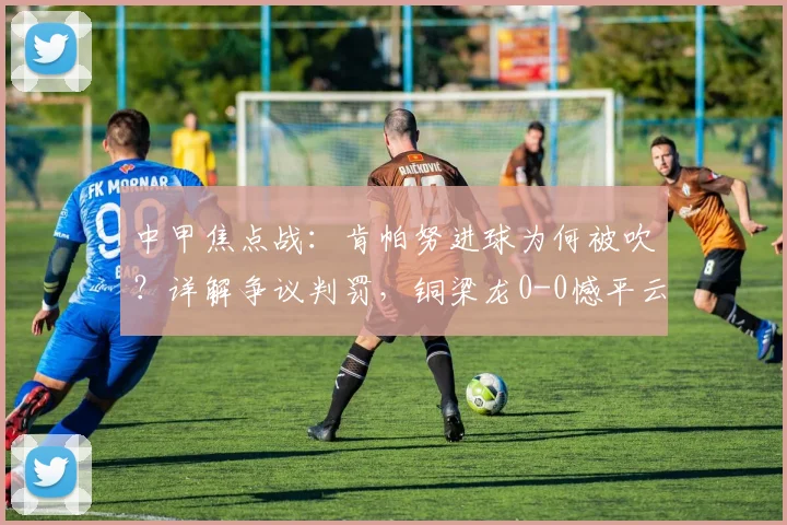 中甲焦点战：肯帕努进球为何被吹？详解争议判罚，铜梁龙0-0憾平云南玉昆