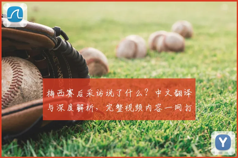 梅西赛后采访说了什么？中文翻译与深度解析，完整视频内容一网打尽