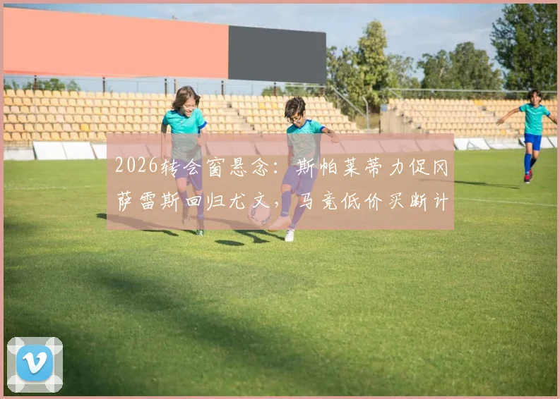 2026转会窗悬念：斯帕莱蒂力促冈萨雷斯回归尤文，马竞低价买断计划遇阻，球员未来去向深度分析