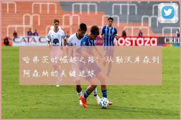 哈弗茨的崛起之路：从勒沃库森到阿森纳的关键进球