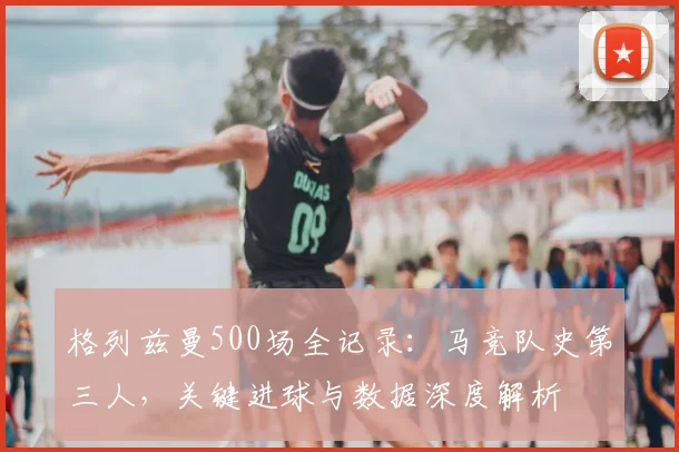 格列兹曼500场全记录：马竞队史第三人，关键进球与数据深度解析