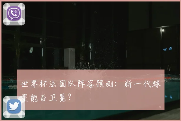世界杯法国队阵容预测：新一代球星能否卫冕？
