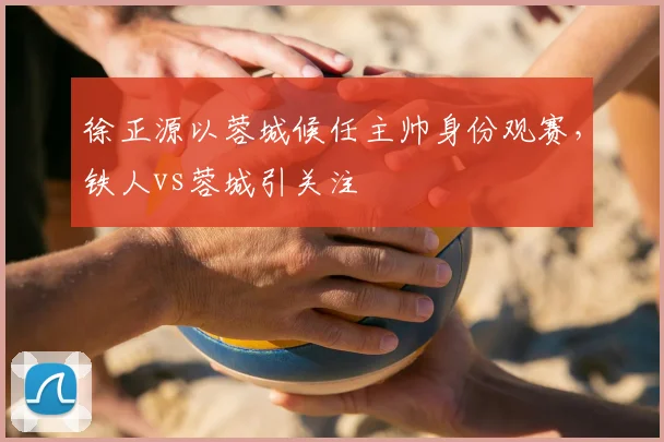 徐正源以蓉城候任主帅身份观赛，铁人vs蓉城引关注