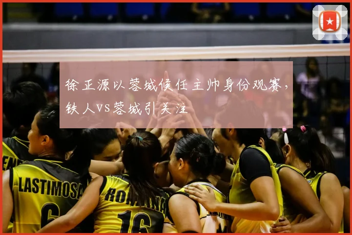 徐正源以蓉城候任主帅身份观赛，铁人vs蓉城引关注