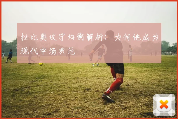 拉比奥攻守均衡解析：为何他成为现代中场典范