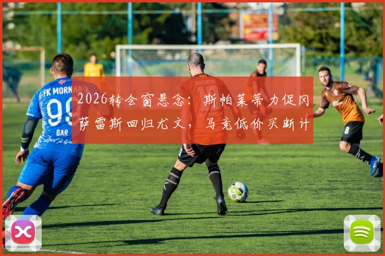 2026转会窗悬念：斯帕莱蒂力促冈萨雷斯回归尤文，马竞低价买断计划遇阻，球员未来去向深度分析