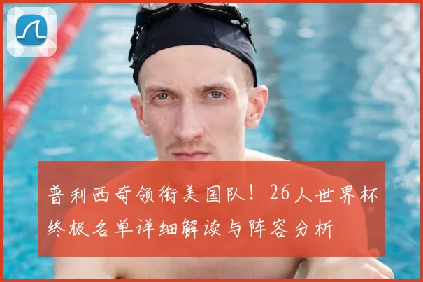 普利西奇领衔美国队！26人世界杯终极名单详细解读与阵容分析