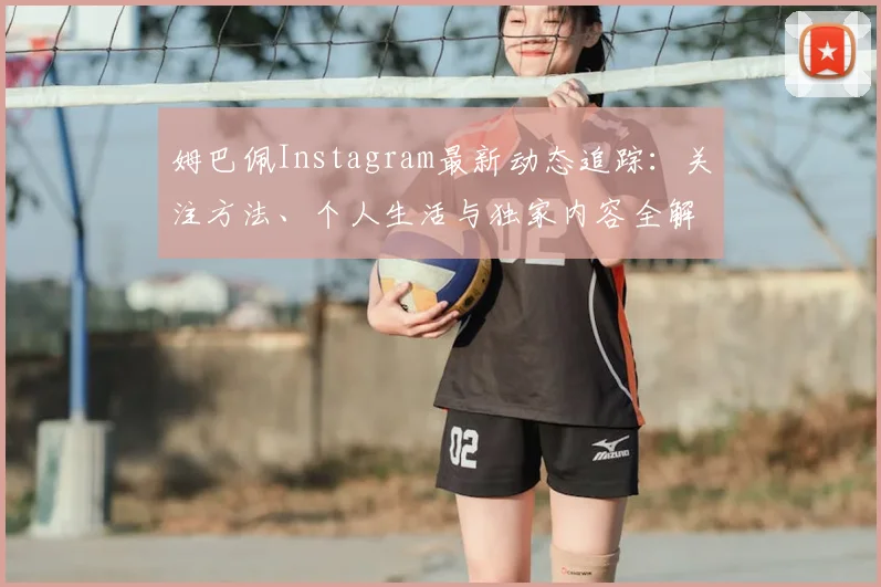 姆巴佩Instagram最新动态追踪：关注方法、个人生活与独家内容全解析