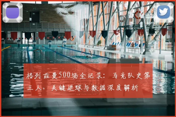 格列兹曼500场全记录：马竞队史第三人，关键进球与数据深度解析
