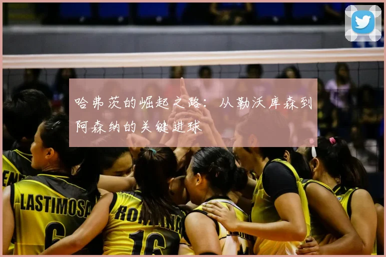 哈弗茨的崛起之路：从勒沃库森到阿森纳的关键进球